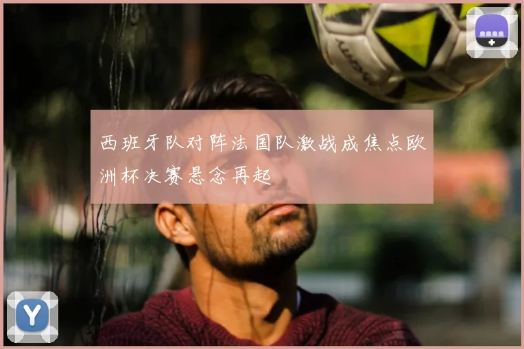 西班牙队对阵法国队激战成焦点欧洲杯决赛悬念再起
