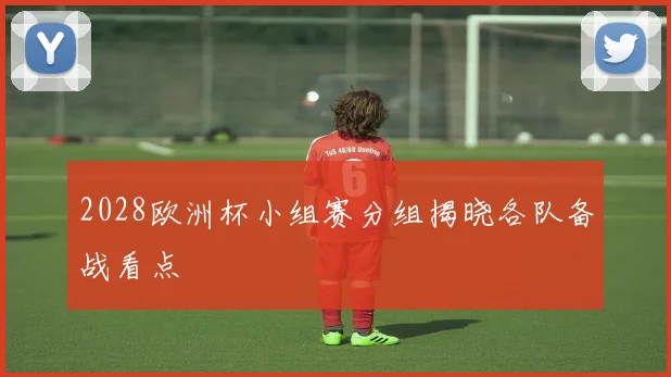 2028欧洲杯小组赛分组揭晓各队备战看点