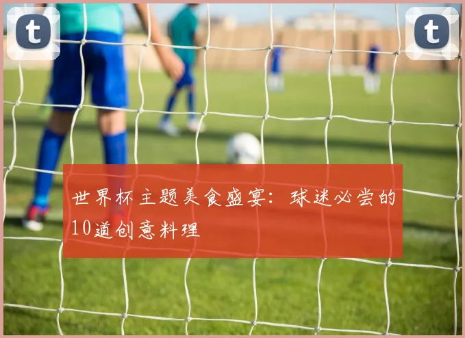 世界杯主题美食盛宴:球迷必尝的10道创意料理