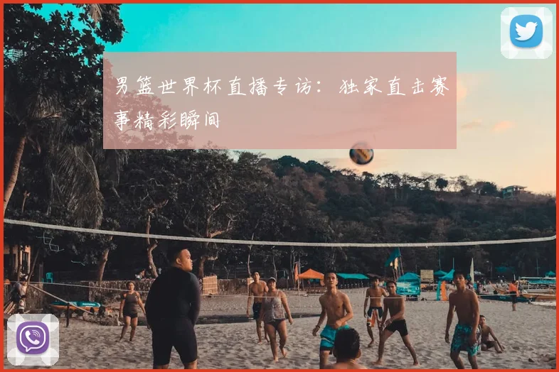 男篮世界杯直播专访：独家直击赛事精彩瞬间