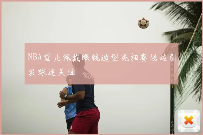 NBA雪儿佩戴眼镜造型亮相赛场边引发球迷关注
