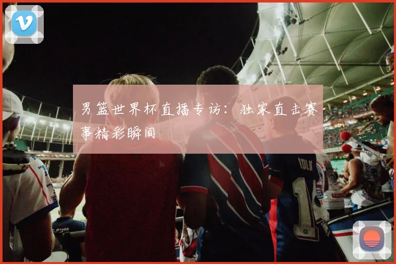 男篮世界杯直播专访：独家直击赛事精彩瞬间