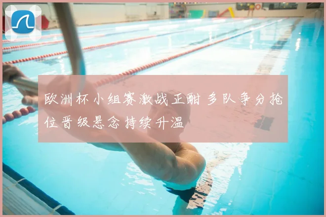 欧洲杯小组赛激战正酣 多队争分抢位晋级悬念持续升温