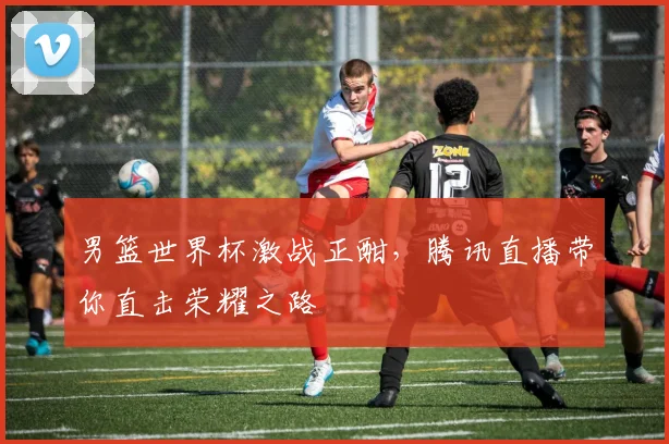 男篮世界杯激战正酣，腾讯直播带你直击荣耀之路