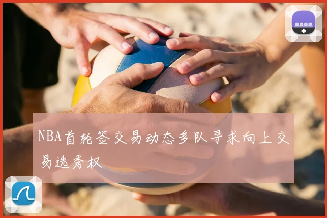 NBA首轮签交易动态多队寻求向上交易选秀权