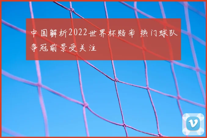 中国解析2022世界杯赔率 热门球队争冠前景受关注