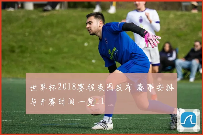 世界杯2018赛程表图发布 赛事安排与开赛时间一览_1