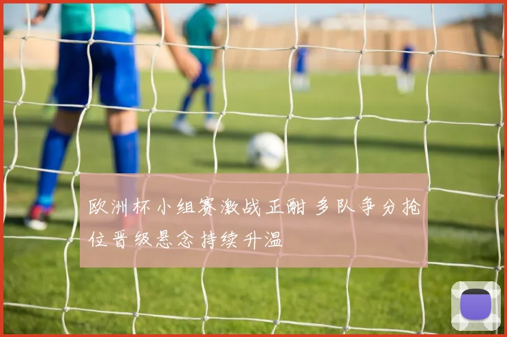 欧洲杯小组赛激战正酣 多队争分抢位晋级悬念持续升温