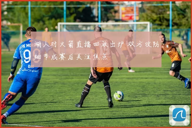 湖人对火箭直播回放出炉 双方攻防细节成赛后关注焦点