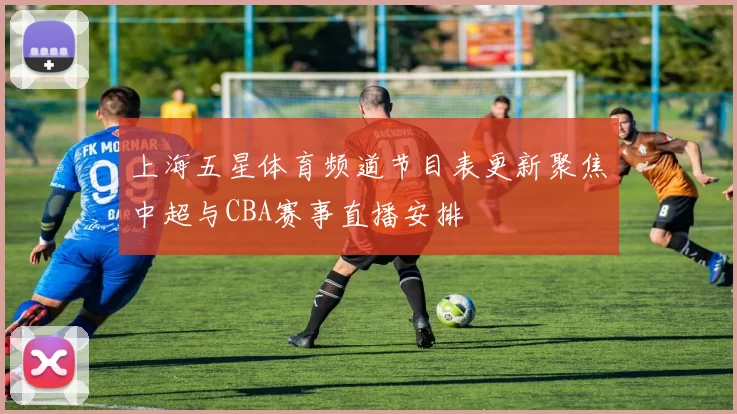上海五星体育频道节目表更新聚焦中超与CBA赛事直播安排