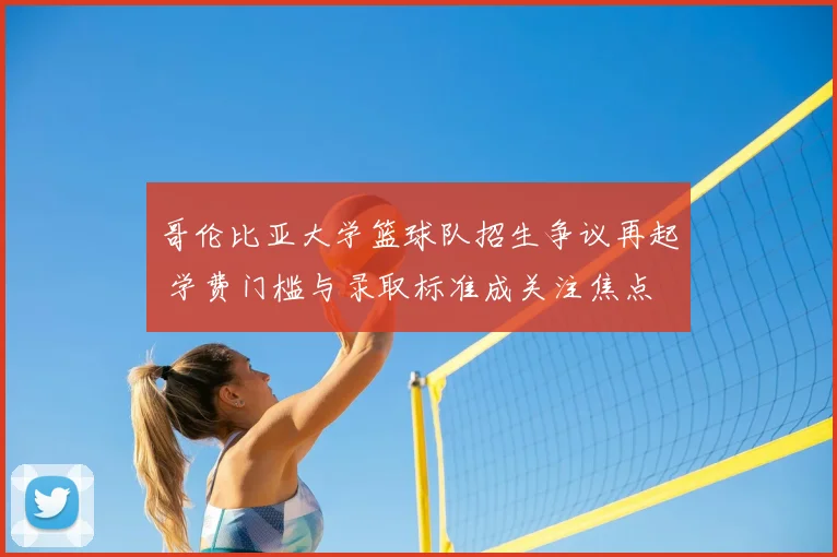 哥伦比亚大学篮球队招生争议再起 学费门槛与录取标准成关注焦点
