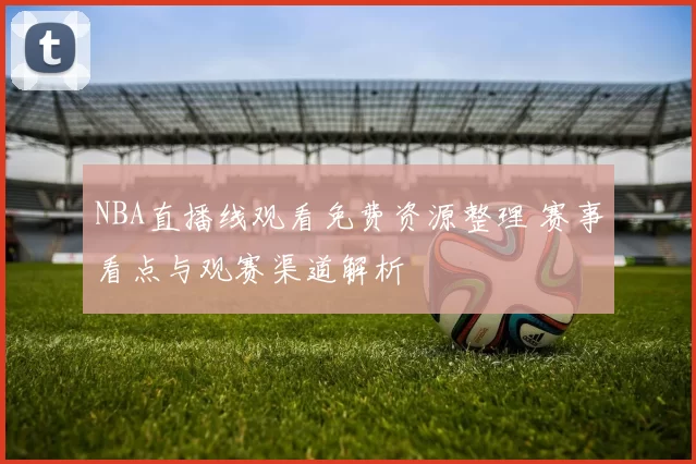 NBA直播线观看免费资源整理 赛事看点与观赛渠道解析