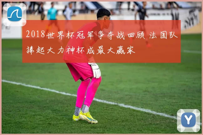 2018世界杯冠军争夺战回顾 法国队捧起大力神杯成最大赢家