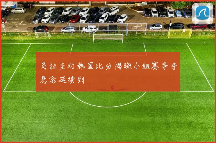 乌拉圭对韩国比分揭晓小组赛争夺悬念延续到