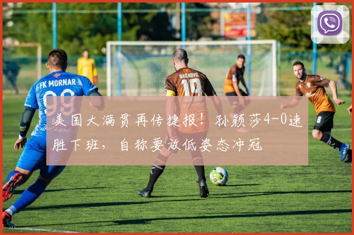 美国大满贯再传捷报！孙颖莎4-0速胜下班，自称要放低姿态冲冠