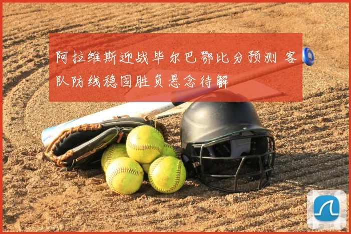 阿拉维斯迎战毕尔巴鄂比分预测 客队防线稳固胜负悬念待解