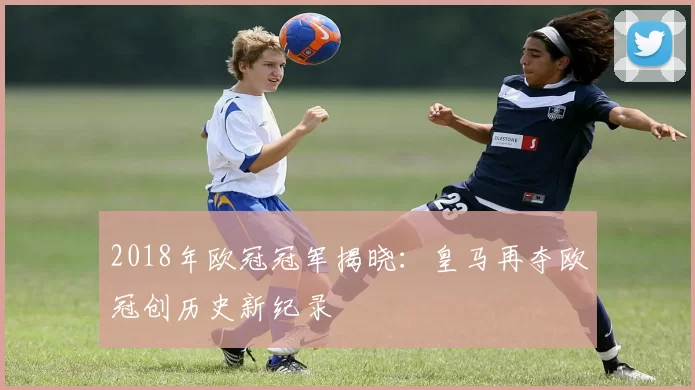 2018年欧冠冠军揭晓:皇马再夺欧冠创历史新纪录