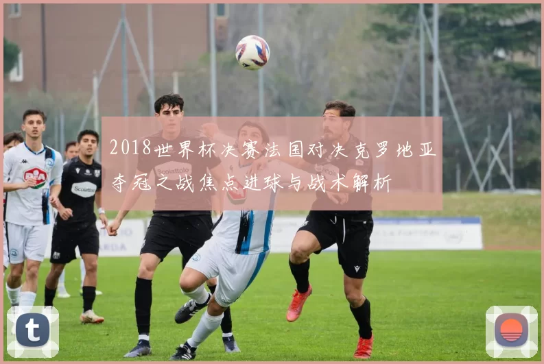 2018世界杯决赛法国对决克罗地亚夺冠之战焦点进球与战术解析