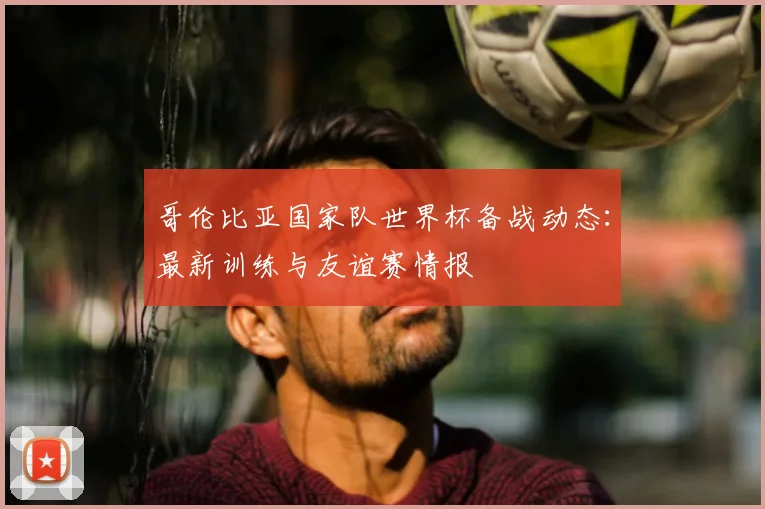 哥伦比亚国家队世界杯备战动态：最新训练与友谊赛情报