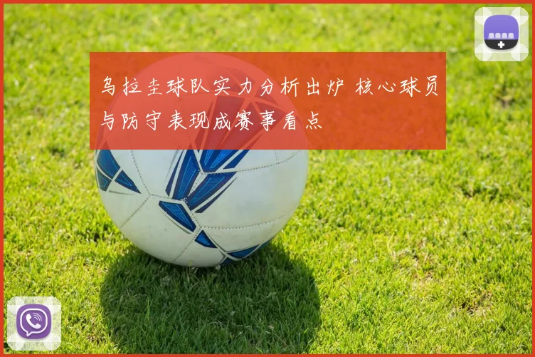 乌拉圭球队实力分析出炉 核心球员与防守表现成赛事看点