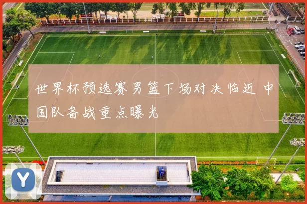 世界杯预选赛男篮下场对决临近 中国队备战重点曝光