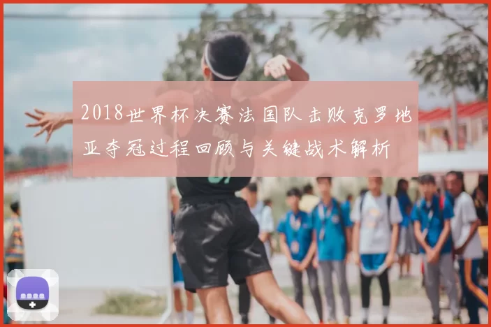 2018世界杯决赛法国队击败克罗地亚夺冠过程回顾与关键战术解析