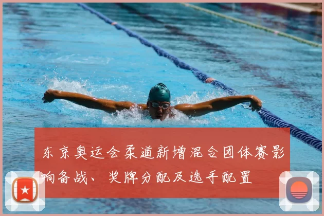 东京奥运会柔道新增混合团体赛影响备战、奖牌分配及选手配置