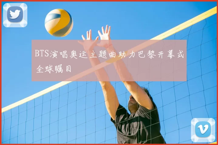 BTS演唱奥运主题曲助力巴黎开幕式全球瞩目