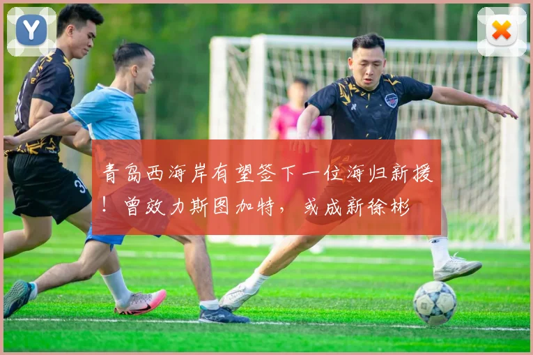 青岛西海岸有望签下一位海归新援！曾效力斯图加特，或成新徐彬