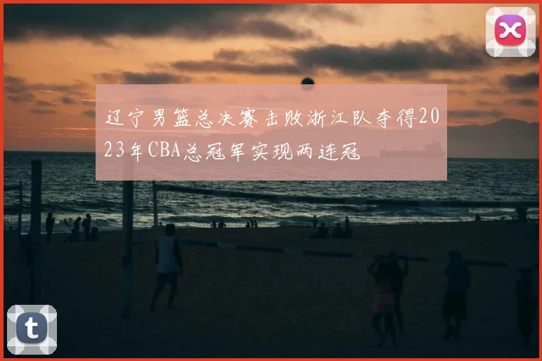 辽宁男篮总决赛击败浙江队夺得2023年CBA总冠军实现两连冠