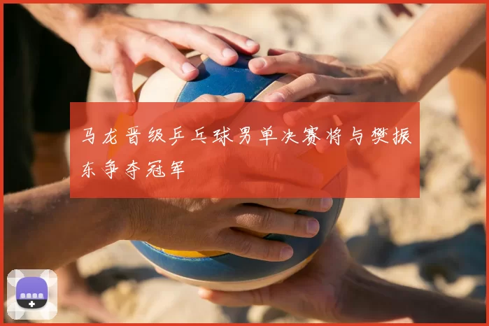 马龙晋级乒乓球男单决赛将与樊振东争夺冠军