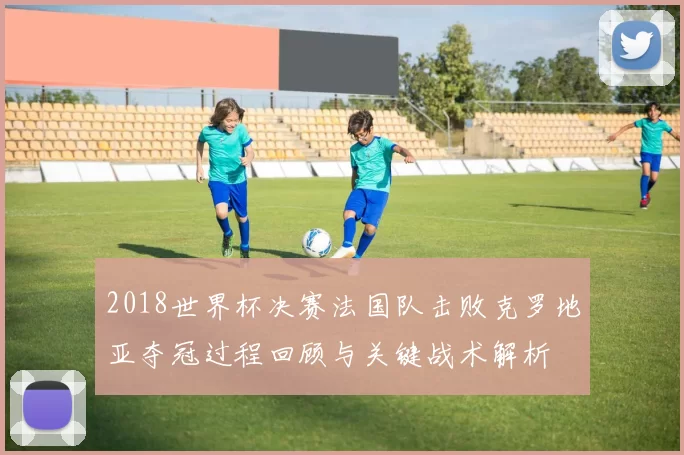 2018世界杯决赛法国队击败克罗地亚夺冠过程回顾与关键战术解析