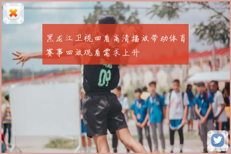 黑龙江卫视回看高清播放带动体育赛事回放观看需求上升