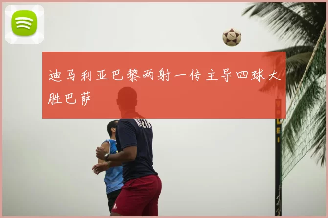 迪马利亚巴黎两射一传主导四球大胜巴萨