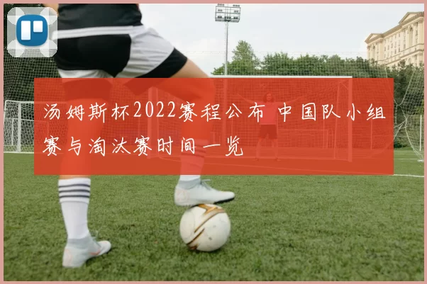 汤姆斯杯2022赛程公布 中国队小组赛与淘汰赛时间一览