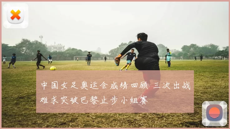 中国女足奥运会成绩回顾 三次出战难求突破巴黎止步小组赛