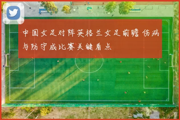 中国女足对阵英格兰女足前瞻 伤病与防守成比赛关键看点