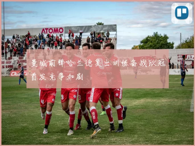 曼城前锋哈兰德复出训练备战欧冠首发竞争加剧