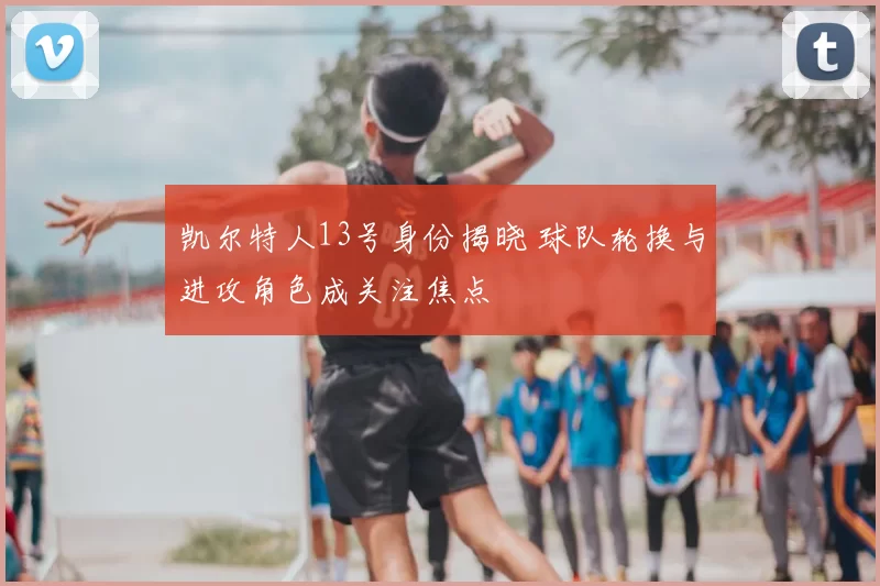 凯尔特人13号身份揭晓 球队轮换与进攻角色成关注焦点