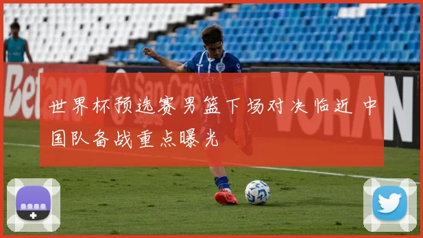 世界杯预选赛男篮下场对决临近 中国队备战重点曝光