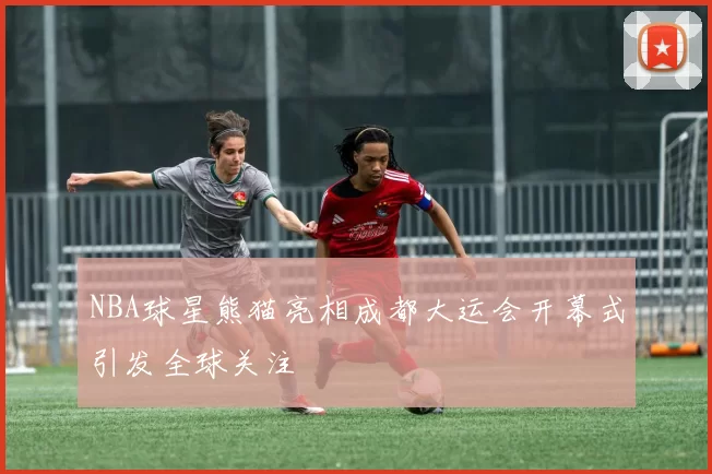 NBA球星熊猫亮相成都大运会开幕式引发全球关注