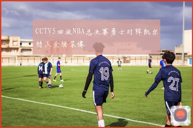 CCTV5回放NBA总决赛勇士对阵凯尔特人全场录像