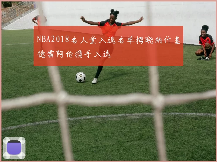 NBA2018名人堂入选名单揭晓纳什基德雷阿伦携手入选