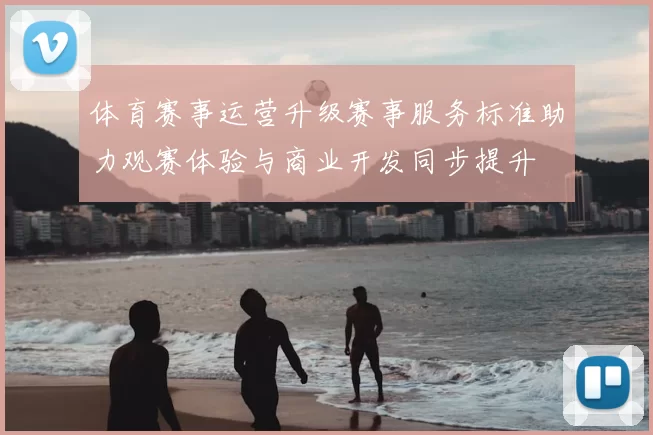 体育赛事运营升级赛事服务标准助力观赛体验与商业开发同步提升
