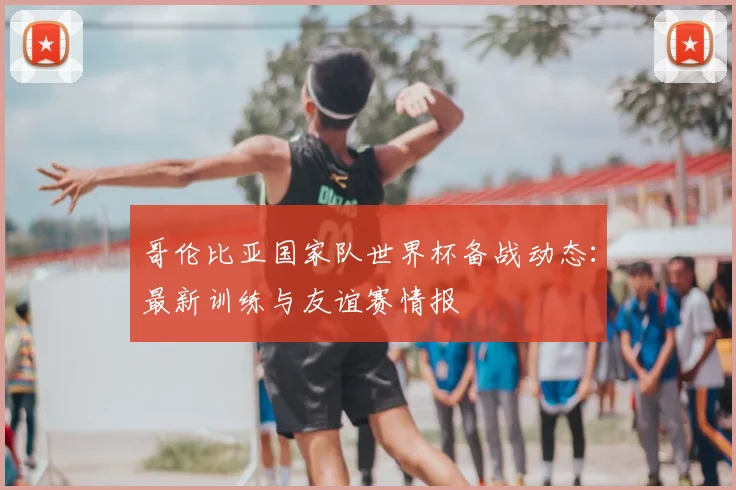 哥伦比亚国家队世界杯备战动态：最新训练与友谊赛情报