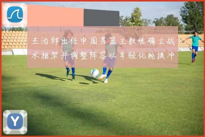 王治郅出任中国男篮主教练确立战术框架并调整阵容以年轻化轮换冲击大赛