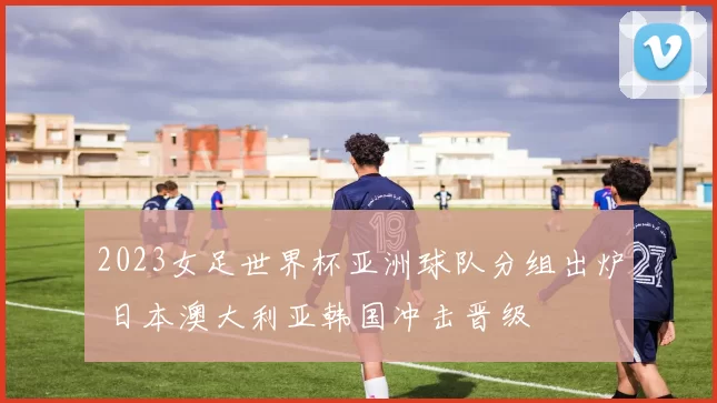 2023女足世界杯亚洲球队分组出炉 日本澳大利亚韩国冲击晋级