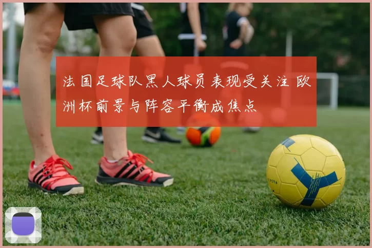 法国足球队黑人球员表现受关注 欧洲杯前景与阵容平衡成焦点