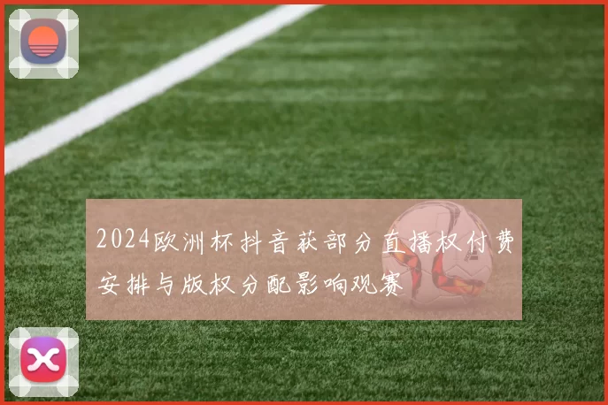2024欧洲杯抖音获部分直播权付费安排与版权分配影响观赛