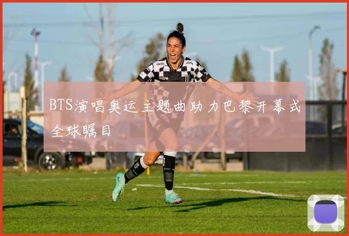 BTS演唱奥运主题曲助力巴黎开幕式全球瞩目